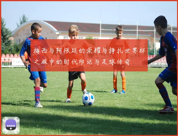 梅西与阿根廷的荣耀与挣扎世界杯之旅中的时代印记与足球传奇