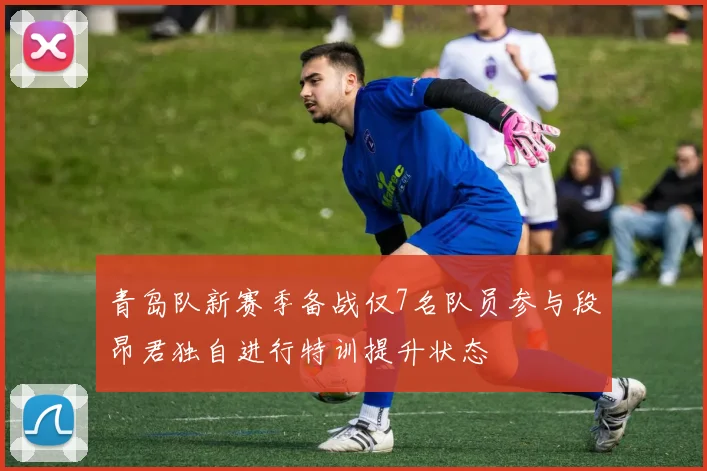 青岛队新赛季备战仅7名队员参与段昂君独自进行特训提升状态