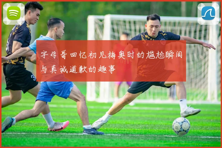 字母哥回忆初见梅奥时的尴尬瞬间与真诚道歉的趣事