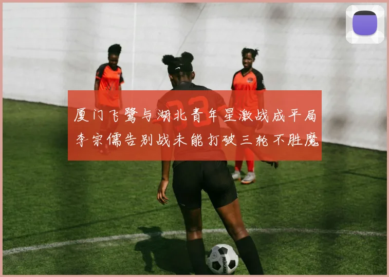 厦门飞鹭与湖北青年星激战成平局李宗儒告别战未能打破三轮不胜魔咒