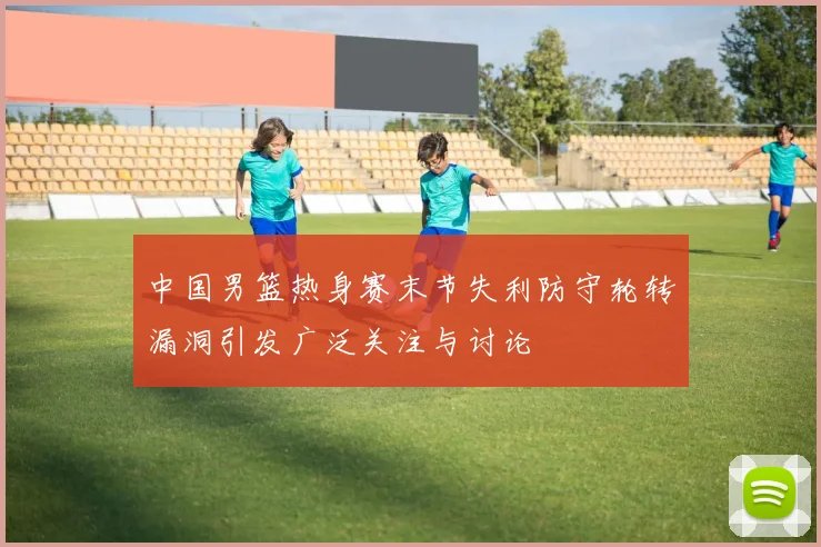中国男篮热身赛末节失利防守轮转漏洞引发广泛关注与讨论