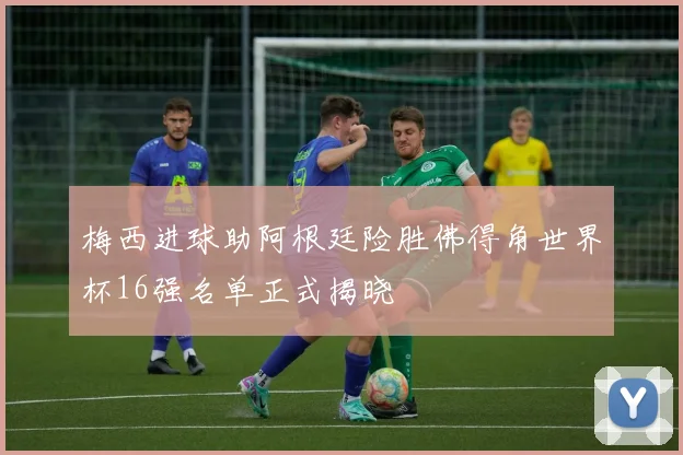 梅西进球助阿根廷险胜佛得角世界杯16强名单正式揭晓