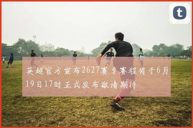 英超官方宣布2627赛季赛程将于6月19日17时正式发布敬请期待